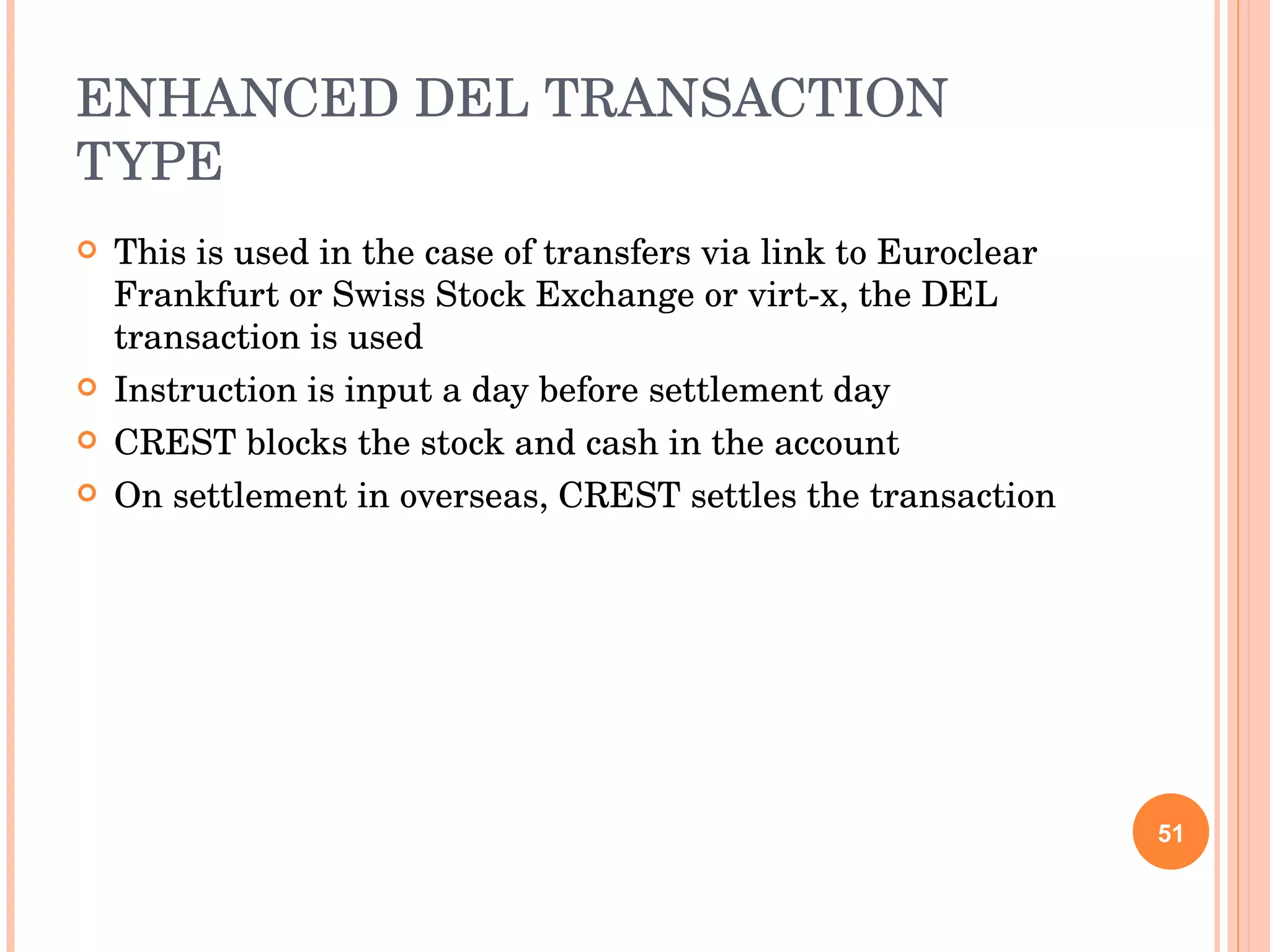 ENHANCED DEL TRANSACTION TYPE This is used in the case of transfers via link to Euroclear Frankfurt or Swiss Stock Exchange or virt-x, the DEL transaction is used Instruction is input a day before settlement day CREST blocks the stock and cash in the account On settlement in overseas, CREST settles the transaction 