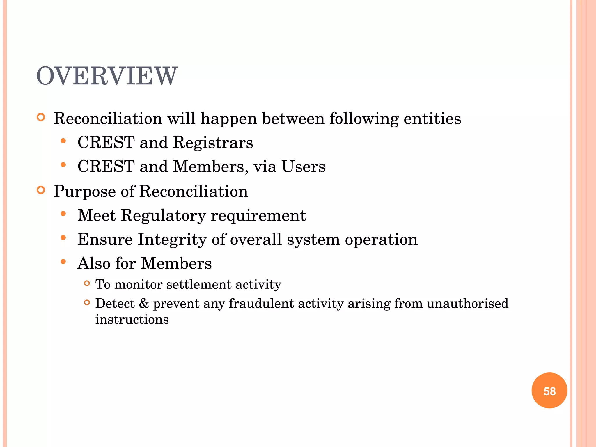 OVERVIEW Reconciliation will happen between following entities CREST and Registrars CREST and Members, via Users Purpose of Reconciliation Meet Regulatory requirement Ensure Integrity of overall system operation Also for Members To monitor settlement activity Detect & prevent any fraudulent activity arising from unauthorised instructions 