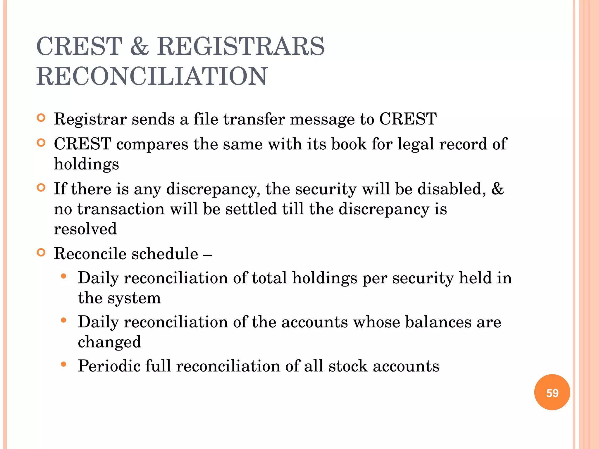 CREST & REGISTRARS RECONCILIATION Registrar sends a file transfer message to CREST CREST compares the same with its book for legal record of holdings If there is any discrepancy, the security will be disabled, & no transaction will be settled till the discrepancy is resolved Reconcile schedule – Daily reconciliation of total holdings per security held in the system Daily reconciliation of the accounts whose balances are changed Periodic full reconciliation of all stock accounts 