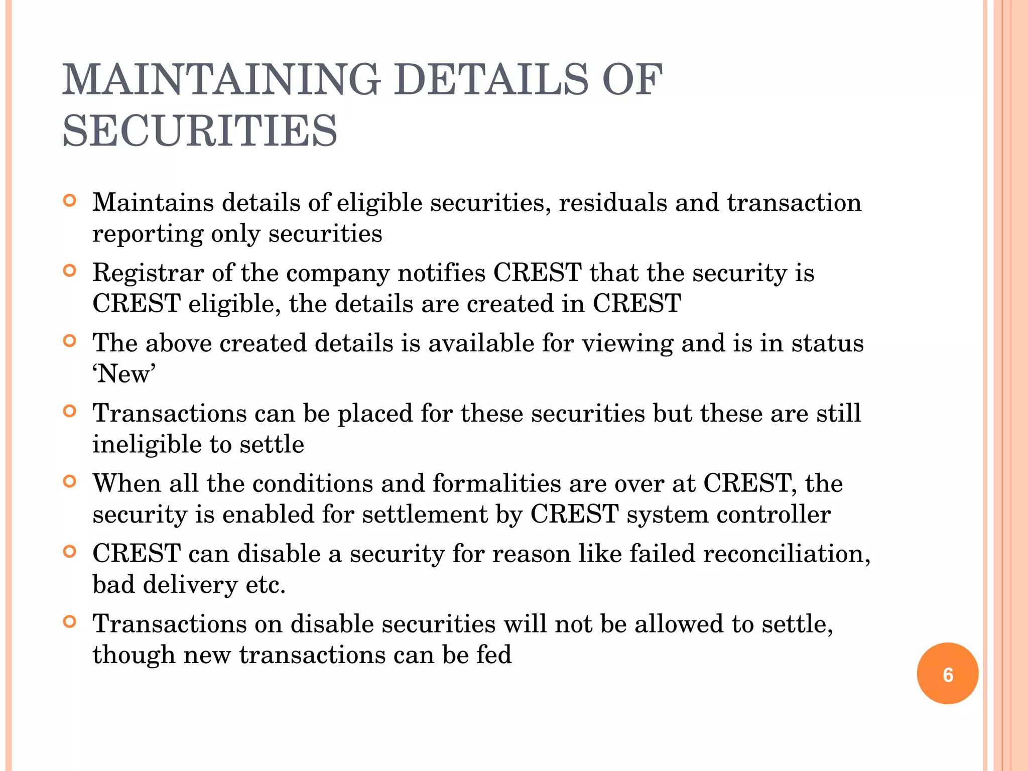 MAINTAINING DETAILS OF SECURITIES Maintains details of eligible securities, residuals and transaction reporting only securities Registrar of the company notifies CREST that the security is CREST eligible, the details are created in CREST The above created details is available for viewing and is in status ‘New’ Transactions can be placed for these securities but these are still ineligible to settle When all the conditions and formalities are over at CREST, the security is enabled for settlement by CREST system controller CREST can disable a security for reason like failed reconciliation, bad delivery etc. Transactions on disable securities will not be allowed to settle, though new transactions can be fed 