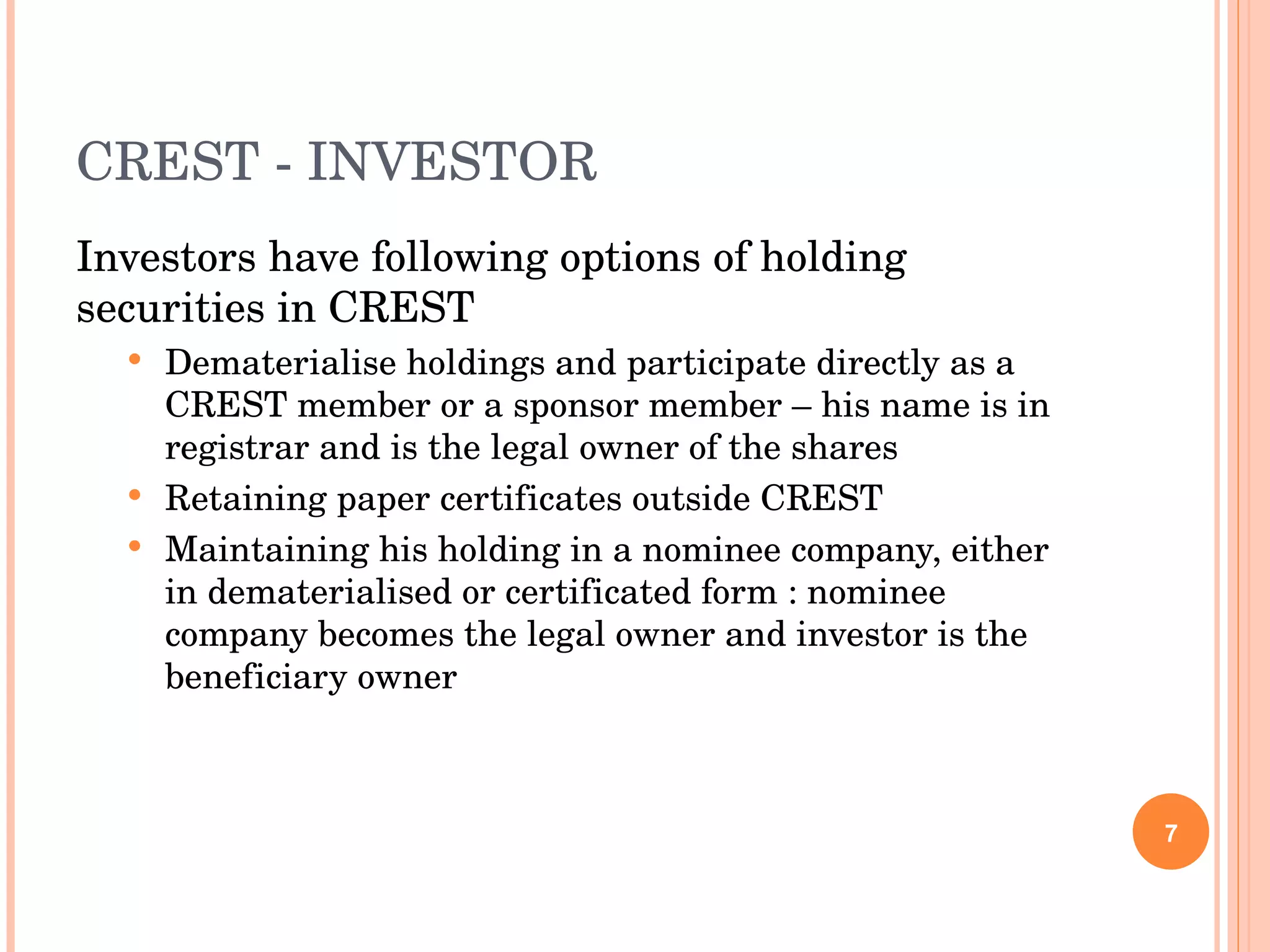 CREST - INVESTOR Investors have following options of holding securities in CREST Dematerialise holdings and participate directly as a CREST member or a sponsor member – his name is in registrar and is the legal owner of the shares Retaining paper certificates outside CREST Maintaining his holding in a nominee company, either in dematerialised or certificated form : nominee company becomes the legal owner and investor is the beneficiary owner 