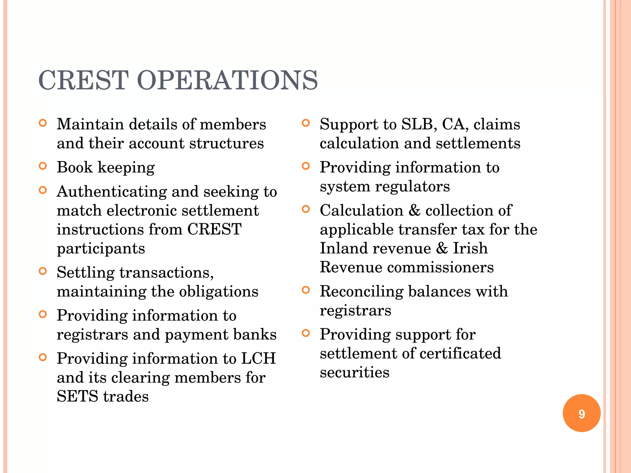 CREST OPERATIONS Maintain details of members and their account structures Book keeping Authenticating and seeking to match electronic settlement instructions from CREST participants Settling transactions, maintaining the obligations Providing information to registrars and payment banks Providing information to LCH and its clearing members for SETS trades Support to SLB, CA, claims calculation and settlements Providing information to system regulators Calculation & collection of applicable transfer tax for the Inland revenue & Irish Revenue commissioners Reconciling balances with registrars Providing support for settlement of certificated securities 
