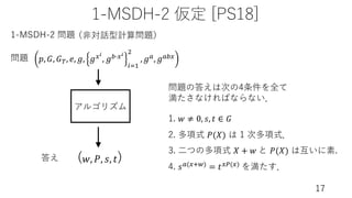 1-MSDH-2 仮定 [PS18]
17
アルゴリズム
1-MSDH-2 問題
問題
答え
𝑝, 𝐺, 𝐺), 𝑒, 𝑔, 𝑔,$
, 𝑔01,$
(2!
"
, 𝑔3, 𝑔30,
(𝑤, 𝑃, 𝑠, 𝑡)
1. 𝑤 ≠ 0, 𝑠, 𝑡 ∈ 𝐺
2. 多項式 𝑃(𝑋) は 1 次多項式．
3. ⼆つの多項式 𝑋 + 𝑤 と 𝑃(𝑋) は互いに素.
4. 𝑠3(,.5) = 𝑡,7(,) を満たす．
問題の答えは次の4条件を全て
満たさなければならない．
（⾮対話型計算問題）
 