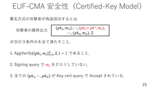 EUF-CMA 安全性（Certified-Key Model）
25
署名⽅式の攻撃者が偽造成功するとは
1. AggVerify (𝑝𝑘(, 𝑚()(2!
#
, Σ = 1 であること．
2. Signing query で 𝑚( をクエリしていない．
3. 全ての 𝑝𝑘!, ⋯ , 𝑝𝑘# が Key cert query で Accept されている．
攻撃者の最終出⼒
が次の３条件のを全て満たすこと．
(𝑝𝑘!, 𝑚!), ⋯ , (𝑝𝑘(= 𝑝𝑘∗, 𝑚(),
⋯ , (𝑝𝑘#, 𝑚#), Σ
 