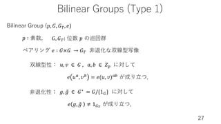 Bilinear Groups (Type 1)
27
Bilinear Group (𝑝, 𝐺, 𝐺), 𝑒)
𝑝 ∶ 素数, 𝐺, 𝐺): 位数 𝑝 の巡回群
ペアリング 𝑒 ∶ 𝐺×𝐺 → 𝐺) ⾮退化な双線型写像
𝑒 𝑢3, 𝑣0 = 𝑒(𝑢, 𝑣)30 が成り⽴つ．
𝑒 𝑔, W
𝑔 ≠ 1<%
が成り⽴つ．
双線型性：
⾮退化性： 𝑔, W
𝑔 ∈ 𝐺∗ = 𝐺/{1<} に対して
𝑢, 𝑣 ∈ 𝐺 , 𝑎, 𝑏 ∈ 𝑍* に対して
 