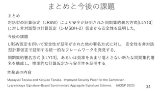まとめと今後の課題
34
対話型の計算仮定（LRSW）により安全が証明された同期集約署名⽅式[LLY13]
に対し⾮対話型の計算仮定（1-MSDH-2）仮定から安全性を証明した．
LRSW仮定を⽤いて安全性が証明がされた他の署名⽅式に対し，安全性を⾮対話
型計算仮定で証明する統⼀的なフレームワークを発⾒する．
同期集約署名⽅式 [LLY13]，あるいは効率をあまり落とさない新たな同期集約署
名を構成し，標準的な計算仮定から安全性を証明する．
今後の課題
まとめ
Masayuki Tezuka and Keisuke Tanaka. Improved Security Proof for the Camenisch-
Lysyanskaya Signature-Based Synchronized Aggregate Signature Scheme. (ACISP 2020)
本発表の内容
 