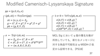 Modified Camenisch-Lysyanskaya Signature
37
𝑝𝑝 = (𝑝, 𝐺, 𝐺), 𝑒)
𝑠𝑘 = (𝑥, 𝑦, 𝑧) ← 𝑍*
𝑔 ← 𝐺∗, 𝑋 = 𝑔,, 𝑌 = 𝑔-, 𝑍 = 𝑔D
𝑝𝑘 = (𝑔, 𝑋, 𝑌, 𝑍)
(𝑝𝑘, 𝑠𝑘) ← KeyGen(𝑝𝑝)
𝑤 ← 𝑍*, 𝐴 ← 𝐺∗, 𝐵 = 𝐴-
𝐶 = 𝐴D, 𝐷 = 𝐶-, 𝐸 = 𝐴,𝐵/,𝐷5,
𝜎 ← (𝑤, 𝐴, 𝐵, 𝐶, 𝐷, 𝐸)
𝜎 ← Sign (𝑠𝑘, 𝑚)
𝑒 𝐴, 𝑌 = 𝑒(𝐵, 𝑔) ?
𝑒 𝐴, 𝑍 = 𝑒(𝐶, 𝑔) ?
𝑒 𝐶, 𝑌 = 𝑒(𝐷, 𝑔) ?
𝑒 𝐴𝐵/𝐷5, 𝑋 = 𝑒(𝐸, 𝑔) ?
1 or 0 ← Veﬁry 𝑝𝑘, 𝑚, 𝜎
MCL Sig において q 個の署名を敵が
所持していても．新たなメッセージに
対する偽造不可能性は q-MSDH-2 仮
定から証明できる．[PS18]
 