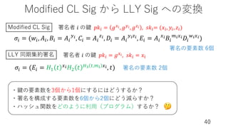 Modified CL Sig から LLY Sig への変換
40
𝜎% = (𝑤%, 𝐴%, 𝐵% = 𝐴%
$!, 𝐶% = 𝐴%
&!, 𝐷% = 𝐴%
$!&!, 𝐸% = 𝐴%
#!𝐵%
'!#!𝐷%
(!#!)
署名者 𝑖 の鍵 𝑝𝑘( = 𝑔,$, 𝑔-$, 𝑔D$ , 𝑠𝑘(= (𝑥(, 𝑦(, 𝑧()
署名者 𝑖 の鍵 𝑝𝑘( = 𝑔,$, 𝑠𝑘( = 𝑥(
Modified CL Sig
𝜎% = (𝐸% = 𝐻! 𝑡 #!𝐻" 𝑡 )" *,'! #!, 𝑡)
LLY 同期集約署名
・鍵の要素数を3個から1個にするにはどうするか？
・署名を構成する要素数を6個から2個にどう減らすか？
・ハッシュ関数をどのように利⽤（プログラム）するか？
署名の要素数 6個
署名の要素数 2個
🤔
 