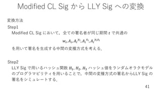 Modified CL Sig から LLY Sig への変換
41
Step1
Modified CL Sig において，全ての署名者が同じ期間 𝑡 で共通の
𝑤(, 𝐴(, 𝐴(
-$, 𝐴(
D$, 𝐴(
-$D$
を⽤いて署名を⽣成する中間の変種⽅式を考える．
Step2
LLY Sig で⽤いるハッシュ関数 𝐻!, 𝐻", 𝐻= ハッシュ値をランダムオラクモデル
のプログラマビリティを⽤いることで，中間の変種⽅式の署名からLLY Sig の
署名をシミュレートする．
変換⽅法
 