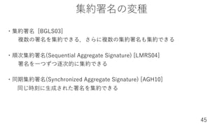 集約署名の変種
45
・集約署名 [BGLS03]
・順次集約署名(Sequential Aggregate Signature) [LMRS04]
・同期集約署名(Synchronized Aggregate Signature) [AGH10]
同じ時刻に⽣成された署名を集約できる
署名を⼀つずつ逐次的に集約できる
複数の署名を集約できる．さらに複数の集約署名も集約できる
 