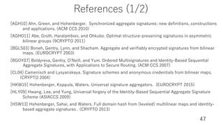 References (1/2)
47
[AGH10] Ahn, Green, and Hohenberger. Synchronized aggregate signatures: new definitions, constructions
and applications. (ACM CCS 2010)
[AGHO11] Abe, Groth, Haralambiev, and Ohkubo. Optimal structure-preserving signatures in asymmetric
bilinear groups (9CRYPTO 2011)
[BGLS03] Boneh, Gentry, Lynn, and Shacham. Aggregate and verifiably encrypted signatures from bilinear
maps. (EUROCRYPT 2003)
[BGOY07] Boldyreva, Gentry, OʼNeill, and Yum. Ordered Multisignatures and Identity-Based Sequential
Aggregate Signatures, with Applications to Secure Routing. (ACM CCS 2007)
[CL04] Camenisch and Lysyanskaya. Signature schemes and anonymous credentials from bilinear maps.
(CRYPTO 2004)
[HKW15] Hohenberger, Koppula, Waters. Universal signature aggregators. (EUROCRYPT 2015)
[HLY09] Hwang, Lee, and Yung, Universal forgery of the Identity-Based Sequential Aggregate Signature
Scheme (ASIACCS 2009)
[HSW13] Hohenberger, Sahai, and Waters. Full domain hash from (leveled) multilinear maps and identity-
based aggregate signatures . (CRYPTO 2013)
 