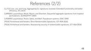 References (2/2)
48
[LLY13] Lee, Lee, and Yung. Aggregating CL-signatures revisited: Extended functionality and better
efficiency. (FC 2013)
[LMRS04] Lysyanskaya, Micali, Reyzin, and Shacham. Sequential aggregate signatures from trapdoor
permutations. (EUROCRYPT 2004)
[LRSW99] Lysyanskaya, Rivest, Sahai, and Wolf. Pseudonym systems. (SAC 1999)
[PS16] Pointcheval and Sanders. Short Randomizable Signatures. (CT-RSA 2016)
[PS18] Pointcheval and Sanders. Reassessing security of randomizable signatures. (CT-RSA 2018)
 