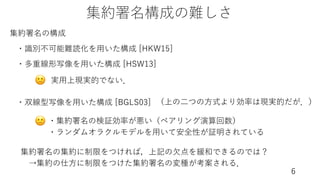 集約署名構成の難しさ
6
集約署名の構成
・識別不可能難読化を⽤いた構成 [HKW15]
・多重線形写像を⽤いた構成 [HSW13]
・双線型写像を⽤いた構成 [BGLS03]
実⽤上現実的でない．
・集約署名の検証効率が悪い（ペアリング演算回数）
・ランダムオラクルモデルを⽤いて安全性が証明されている
🙁
（上の⼆つの⽅式より効率は現実的だが．）
🙁
集約署名の集約に制限をつければ，上記の⽋点を緩和できるのでは？
→集約の仕⽅に制限をつけた集約署名の変種が考案される．
 