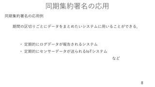 同期集約署名の応⽤
8
・ 定期的にログデータが報告されるシステム
・ 定期的にセンサーデータが送られるIoTシステム
など
期間の区切りごとにデータをまとめたいシステムに⽤いることができる．
同期集約署名の応⽤例
 