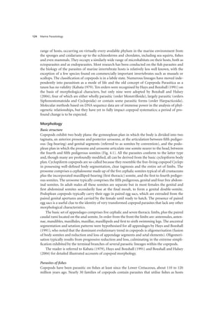 Marine Parasitology
124
range of hosts, occurring on virtually every available phylum in the marine environment from
the sponges and cnidarians up to the echinoderms and chordates, including sea squirts, fishes
and even mammals. They occupy a similarly wide range of microhabitats on their hosts, both as
ectoparasites and as endoparasites. Most research has been conducted on the fish parasites and
the biology of the parasites of marine invertebrate hosts is relatively less well known, with the
exception of a few species found on commercially important invertebrates such as mussels or
scallops. The classification of copepods is in a labile state. Numerous lineages have moved inde-
pendently into parasitism as a mode of life and the old concept of Copepoda Parasitica as a
taxon has no validity (Kabata 1979). Ten orders were recognised by Huys and Boxshall (1991) on
the basis of morphological characters, but only nine were adopted by Boxshall and Halsey
(2004), four of which are either wholly parasitic (order Monstrilloida), largely parasitic (orders
Siphonostomatoida and Cyclopoida) or contain some parasitic forms (order Harpacticoida).
Molecular methods based on DNA sequence data are of immense power in the analysis of phyl-
ogenetic relationships, but they have yet to fully impact copepod systematics; a period of pro-
found change is to be expected.
Morphology
Basic structure
Copepods exhibit two body plans: the gymnoplean plan in which the body is divided into two
tagmata, an anterior prosome and posterior urosome, at the articulation between fifth pediger-
ous (leg-bearing) and genital segments (referred to as somites by convention), and the podo-
plean plan in which the prosome and urosome articulate one somite nearer to the head, between
the fourth and fifth pedigerous somites (Fig. 4.1). All the parasites conform to the latter type
and, though many are profoundly modified, all can be derived from the basic cyclopiform body
plan. Cyclopiform copepods are so-called because they resemble the free-living copepod Cyclops
in possessing well-defined body segmentation, clear tagmosis and the entire set of limbs. The
prosome comprises a cephalosome made up of the five cephalic somites typical of all crustaceans
plus the incorporated maxilliped-bearing (first thoracic) somite, and the first to fourth pediger-
ous somites. The urosome typically comprises the fifth pedigerous, genital and four free abdom-
inal somites. In adult males all these somites are separate but in most females the genital and
first abdominal somites secondarily fuse at the final moult, to form a genital double-somite.
Podoplean copepods typically carry their eggs in paired egg sacs, which are extruded from the
paired genital apertures and carried by the female until ready to hatch. The presence of paired
egg sacs is a useful clue to the identity of very transformed copepod parasites that lack any other
morphological characteristics.
The basic set of appendages comprises five cephalic and seven thoracic limbs, plus the paired
caudal rami located on the anal somite. In order from the front the limbs are: antennules, anten-
nae, mandibles, maxillules, maxillae, maxillipeds and first to sixth swimming legs. The ancestral
segmentation and setation patterns were hypothesised for all appendages by Huys and Boxshall
(1991), who noted that the dominant evolutionary trend in copepods is oligomerisation (fusion
of body somites and reduction and loss of appendage segments and setal elements). Oligomeri-
sation typically results from progressive reduction and loss, culminating in the extreme simpli-
fication exhibited by the terminal branches of several parasitic lineages within the copepods.
The reader is referred to Kabata (1979), Huys and Boxshall (1991) and Boxshall and Halsey
(2004) for detailed illustrated accounts of copepod morphology.
Parasites of fishes
Copepods have been parasitic on fishes at least since the Lower Cretaceous, about 110 to 120
million years ago. Nearly 30 families of copepods contain parasites that utilise fishes as hosts
 