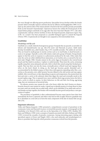 Marine Parasitology
144
the ovary though not affecting sperm production. Epicaridian larvae develop within the female
parasite which eventually ruptures and frees the larvae (Blower and Roughgarden 1989). In Lir-
iopsis sp. the anterior lobe of the mature female is buried in the host and the parasite presumably
feeds on the barnacle’s haemolymph. Clypeoniscus hanseni lies within the brood pouch of the
isopod Idotea pelagica and feeds on its eggs after they have been laid (Sheader 1977). Like other
cryptoniscids, Cabirops orbionei sterilises its host, the bopyrid parasite, Epipenaeon ingens (Fig.
4.7B). As a result it has been proposed as a possible biological agent to control the bopyrid
(Owens 1993). Cryptoniscids are thought to use copepods as first intermediate hosts.
Gnathiidae
Morphology and life cycle
Gnathiids are a small, relatively homogeneous group of isopods that are parasitic as juveniles on
teleosts and elasmobranchs (see pp. 266–278; Lester and Hayward, in press). Adult males
develop formidable jaws, adult females (Fig. 4.7D) resemble juveniles. The adults do not feed.
They are found in small groups in marine cavities such as in mud banks, in dead barnacles or
coral, or in sponges. Typically a cavity will contain a male and a group of females.Young females
appear to find the cavity in response to a pheromone produced by the male. Other males that
enter the cavity are either inhibited from maturation, as in Gnathia calva, or ejected by the resi-
dent male (Wagele 1988). Females mature in the cavity. Eggs are brooded in the ventral brood
pouch and they hatch to produce a ‘zuphea’ or unfed juvenile. These leave the cavity, swimming
rapidly using their setose pleopods and seek a fish to which they attach using their hooked pere-
opods. They tear their way into the tissue, eventually pierce a blood vessel and engorge them-
selves on the host’s blood. In doing so, the hind gut becomes greatly distended and is
accommodated by the folded carapace of their three mid segments expanding rather like a con-
certina so the parasites, now called ‘praniza’ become dilated in the mid section and may appear
reddish. After several hours or days depending on species and temperature, the praniza leave the
host and enter a cavity in the substrate where they digest the meal and eventually moult to the
second zuphea stage. This is repeated twice more until the third stage praniza leaves the fish to
seek a cavity in which to mature. In their behaviour on fish and their free-living, egg-laying
stage, they are reminiscent of terrestrial ticks.
On teleosts, praniza may remain for only a few hours while they feed. Praniza on elasmo-
branchs, however, may remain for weeks. A good way to identify praniza is to keep them in clean
sea water until one moults into an adult male, which can be identified. If an adult male and sev-
eral females are kept together, the females will eventually become gravid and produce a new gen-
eration of zuphea.
The prevalence of gnathiids is often underestimated because many species leave their host
immediately the host is captured, and others only feed on fish at night. However, gnathiids may
be so abundant on coral reefs as to form the main component of the diet of cleaner fish (see pp.
266–278).
Important references
Trilles and Hipeau-Jacquotte (1996) presented a comprehensive account of parasitism in the
crustaceans. Lester and Hayward (in press) reviewed fish parasitic isopods. A monograph on the
Gnathiidae is by Monod (1926), and one on the Epicaridea is by Trilles (1999). Bunkley-Wil-
liams and Williams (1998) wrote a synopsis of isopods associated with fishes. Raibaut and Trilles
(1993) reviewed the sexuality of parasitic crustaceans. Among interesting papers dealing with
specialised aspects is Dreyer and Wagele (2001), who used molecular and morphological evi-
dence to postulate that bopyrids which parasitise crustaceans evolved from fish parasites.
 