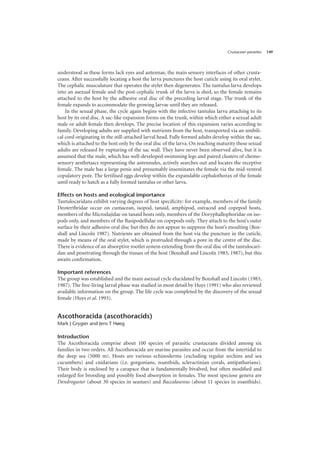 Crustacean parasites 149
understood as these forms lack eyes and antennae, the main sensory interfaces of other crusta-
ceans. After successfully locating a host the larva punctures the host cuticle using its oral stylet.
The cephalic musculature that operates the stylet then degenerates. The tantulus larva develops
into an asexual female and the post-cephalic trunk of the larva is shed, so the female remains
attached to the host by the adhesive oral disc of the preceding larval stage. The trunk of the
female expands to accommodate the growing larvae until they are released.
In the sexual phase, the cycle again begins with the infective tantulus larva attaching to its
host by its oral disc. A sac-like expansion forms on the trunk, within which either a sexual adult
male or adult female then develops. The precise location of this expansion varies according to
family. Developing adults are supplied with nutrients from the host, transported via an umbili-
cal cord originating in the still-attached larval head. Fully formed adults develop within the sac,
which is attached to the host only by the oral disc of the larva. On reaching maturity these sexual
adults are released by rupturing of the sac wall. They have never been observed alive, but it is
assumed that the male, which has well-developed swimming legs and paired clusters of chemo-
sensory aesthetascs representing the antennules, actively searches out and locates the receptive
female. The male has a large penis and presumably inseminates the female via the mid-ventral
copulatory pore. The fertilised eggs develop within the expandable cephalothorax of the female
until ready to hatch as a fully formed tantulus or other larva.
Effects on hosts and ecological importance
Tantulocaridans exhibit varying degrees of host specificity: for example, members of the family
Deoterthridae occur on cumacean, isopod, tanaid, amphipod, ostracod and copepod hosts,
members of the Microdajidae on tanaid hosts only, members of the Doryphallophoridae on iso-
pods only, and members of the Basipodellidae on copepods only. They attach to the host’s outer
surface by their adhesive oral disc but they do not appear to suppress the host’s moulting (Box-
shall and Lincoln 1987). Nutrients are obtained from the host via the puncture in the cuticle,
made by means of the oral stylet, which is protruded through a pore in the centre of the disc.
There is evidence of an absorptive rootlet system extending from the oral disc of the tantulocari-
dan and penetrating through the tissues of the host (Boxshall and Lincoln 1983, 1987), but this
awaits confirmation.
Important references
The group was established and the main asexual cycle elucidated by Boxshall and Lincoln (1983,
1987). The free-living larval phase was studied in most detail by Huys (1991) who also reviewed
available information on the group. The life cycle was completed by the discovery of the sexual
female (Huys et al. 1993).
Ascothoracida (ascothoracids)
Mark J Grygier and Jens T Høeg
Introduction
The Ascothoracida comprise about 100 species of parasitic crustaceans divided among six
families in two orders. All Ascothoracida are marine parasites and occur from the intertidal to
the deep sea (5000 m). Hosts are various echinoderms (excluding regular urchins and sea
cucumbers) and cnidarians (i.e. gorgonians, zoanthids, scleractinian corals, antipatharians).
Their body is enclosed by a carapace that is fundamentally bivalved, but often modified and
enlarged for brooding and possibly food absorption in females. The most speciose genera are
Dendrogaster (about 30 species in seastars) and Baccalaureus (about 11 species in zoanthids).
 