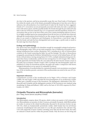 Marine Parasitology
154
sits close to the aperture, and larvae presumably escape this way. Dwarf males of Dendrogaster
live within the mantle cavity of the female, presumably feeding upon it; how they arrive there is
unknown, but self-production of an initial brood of males by the female has been suggested.
Females of U. oeresundense are not permanently associated with males, but male a-cyprids have
testes with mature sperm, and they possibly fertilise the females through the pore induced by the
latter in the test of the host echinoid (Fig. 4.15). In agreement with this hypothesis, females of U.
oeresundense that are free in the host’s body cavity never contain developing embryos or larvae.
In no highly modified species has metamorphosis from the last larva to juvenile been observed,
although the transformation from bivalved to sac-like carapace form has been supposed to take
place in one moult in Ulophysema and Dendrogaster. In Parascothorax a ‘post-larval’ stage of
both the female and male has been distinguished and second-stage a-cyprids ready to moult to
the male stage have been observed.
Ecology and epidemiology
Few species have been thought to be abundant enough for meaningful ecological and particu-
larly demographic study. There are two main exceptions. One is Ulophysema oeresundense, para-
sitising Scandinavian heart urchins (Brattström 1947), including up to 20% of Echinocardium
cordatum in the Sound connecting the Baltic Sea and the Kattegat. The other is Parascothorax
synagogoides, parasitising the brittlestar Ophiophthalmus normani in the bathyal basins off Cali-
fornia, with prevalence varying among basins (0.5–9.0%), multiple infestations being more fre-
quent than chance would predict, and brood sizes varying from 3 to 183 (Grygier 1991). Male a-
cyprids apparently join females before the cysts induced by the latter become closed; as many as
five males may accompany a female. Grygier (1991) is perhaps the only demographic study ever
published of a deep-sea invertebrate parasite; this paper also makes a comparison with known
ecological information on two species of confamilial Ascothorax.
Hyperparasitism of ascothoracidans by cryptoniscid isopods is not uncommon, occurring in
four of the six families; parasitic castration of the ascothoracidan was noted in the case of P. syn-
agogoides.
Important references
Comprehensive accounts of the Ascothoracida are by Wagin (1976, in Russian) and Grygier
(1996b). Itô and Grygier (1990) described the larval development of an ascothoracid. Grygier
(1996a) gave a detailed account of the Facetotecta. The phylogenetic relationship of the Asco-
thoracida and Cirripedia and the phylogenetic position of the Facetotecta were analysed using
morphology by Høeg and Kolbasov (2002) and on the basis of 18S rDNA sequences by Pérez-
Losada et al. (2002).
Cirripedia Thoracica and Rhizocephala (barnacles)
Jens T Høeg, Henrik Glenner and Jeffrey D Shields
Introduction
The Rhizocephala comprise about 250 species, which is about one-quarter of all cirriped spe-
cies. Rhizocephalans are parasites of other Crustacea, principally Decapoda. Adult Rhizocephala
are sessile, in contrast to the related Ascothoracida, discussed in the previous Section (see pp.
149–154), which are fundamentally (primitively) mobile. Adult females have lost all obvious
crustacean morphological traits and consist of a sac-like part attached to the crab host (Fig.
4.18) with outgrowths of tissue (rootlets) extending cancer-like into the host’s body. The males
are reduced to dwarfs and live within the parasitic female. Only the larvae are free living and
 