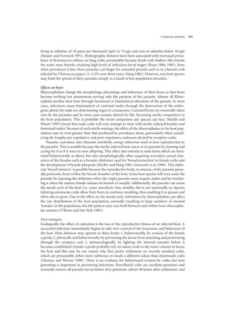 Crustacean parasites 163
living at salinities of 10 parts per thousand (ppt) to 15 ppt and zero at salinities below 10 ppt
(Reisser and Forward 1991). Hydrographic features have been associated with increased preva-
lence of Briarosaccus callosus on king crabs, presumably because fjords with shallow sills entrain
the water mass thereby retaining high levels of infectious larval stages (Sloan 1984, 1985). Even
when prevalence is low, these parasites can linger for extended periods such as in a hermit crab
infested by Clistosaccus paguri (1–2.5% over three years, Høeg 1982). However, rare host species
may limit the spread of their parasites simply as a result of low population densities.
Effects on hosts
Rhizocephalans change the morphology, physiology and behaviour of their hosts so that hosts
become nothing but automatons serving only the purpose of the parasite. Almost all Rhizo-
cephala sterilise their host through hormonal or biochemical alteration of the gonads. In most
cases, infections cause feminisation of castrated males through the destruction of the andro-
genic gland, the male sex-determining organ in crustaceans. Castrated hosts are essentially taken
over by the parasites and in most cases remain altered for life, becoming sterile competitors in
the host population. This is probably the worst competitor any species can face. Shields and
Wood (1993) found that male crabs will even attempt to mate with sterile, infected females and
feminised males! Because of such sterile matings, the effect of the rhizocephalan to the host pop-
ulation may be even greater than that predicted by prevalence alone, particularly when consid-
ering the lengthy pre-copulatory and post-copulatory embraces elicited by receptive crabs.
Parasitic castration also channels metabolic energy otherwise used in host reproduction to
the parasite. This is notable because the sterile, infected host reacts to its parasite by cleaning and
caring for it as if it were its own offspring. This effect also extends to male hosts which are femi-
nised behaviourally as above, but also morphologically, often acquiring secondary sexual char-
acters of the females such as a broader abdomen used for ‘brood protection’ in female crabs and
the development of female pleopods (Ritchie and Høeg 1981, Innocenti et al. 1998). This elabo-
rate ‘brood mimicry’ is possible because the reproductive body, or externa, of the parasite gener-
ally protrudes from within the brood chamber of the host. Some host species will even assist the
parasite by exposing the abdomen when the virgin parasite must acquire males and by ventilat-
ing it when the mature female releases its broods of nauplii. Additionally, the parasite can arrest
the moult cycle of the host (i.e. cause anecdysis), but, notably, this is not universally so. Species
infesting anomuran crabs allow their hosts to continue moulting, thus enabling it to groom and
often also to grow. Due to the effect on the moult cycle, infestation by rhizocephalans can affect
the size distribution of the host population, normally resulting in large numbers of stunted
‘females’ in the population, but the pattern may vary both between and within host-rhizocepha-
lan systems (O’Brien and Van Wyk 1985).
Host strategies
Ecologically, the effect of castration is the loss of the reproductive fitness of an infected host. A
successful infection immediately begins to take over control of the hormones and behaviour of
the host. Host defences may operate at three levels: 1, behaviourally, by evasion of the female
cyprids; 2, physically and behaviourally, by preventing the larvae from attaching and penetrating
through the carapace; and 3, immunologically, by fighting the internal parasite before it
becomes established. Female cyprids probably rely on odour trails in the water column to locate
the host and this may be one reason why they prefer settlement on recently moulted crabs,
which are presumably either more odiferous or exude a different odour than intermoult crabs
(Glenner and Werner 1998). There is no evidence for behavioural evasion by crabs, but host
grooming is important in preventing infections. Porcellanid crabs are excellent groomers and
normally remove all parasite larvae before they penetrate (about 48 hours after settlement) and
 