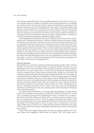 Marine Parasitology
164
thus avoid becoming infested (Fig. 4.20). Susceptible individuals are those that for several rea-
sons (damage, disease or moulting) are deficient in their grooming effectiveness. Porcellanids
react within seconds to the presence of female cyprids by initiating fervent grooming of their
gills (the settlement site for their rhizocephalan), yet in the presence of harmless nauplii or male
cyprids, no grooming behaviour is elicited and the crabs continue to filter feed. Defensive gill
grooming must be a time-consuming behaviour and may perhaps be relaxed in populations
where the prevalence of the parasite is low; however, such critical population-level studies on
coevolution have not been performed (Nuismer et al. 2003). Another question is whether hosts
other than porcellanids use grooming to fight rhizocephalan infection.
Immunologically, the host defences must attack and kill the parasite before it takes over hor-
monal control. In abnormal hosts there is evidence of cellular reactions to the parasite. Melan-
ised internae can be observed in such hosts, and occur in the few normal hosts that survive the
loss and death of the parasitic externa (hence, death of the parasite) (Sparks and Morado 1986).
Susceptible hosts often show little indication of a defensive response, so the parasite somehow
avoids recognition by the host’s defences. There are also indications that if parasitism does not
succeed, the host may simply die. The same can be seen in abnormal hosts that are artificially
infested (i.e. the parasite may be more lethal to them than to their regular host) but experimen-
tal studies have used high exposure levels that may have swamped the host’s defences leading to
host death. Given that rhizocephalan larvae seem to be opportunistic in their choice of settle-
ment targets, survival in an otherwise abnormal host may have important consequences for
their ability to spread into a new geographical area.
Economic importance
Rhizocephalans cause castration, anecdysis, stunting and increased mortality to their crab hosts,
and thus, can have direct and indirect effects on crustacean fisheries. Prevalence can reach
extraordinary levels in focal outbreaks and the resulting stunting and increased mortality of
infected hosts can result in direct losses to a fishery because stunted and moribund animals
cannot be marketed. Indirect effects include castration, sterile matings, loss of fecundity and
competition with phenotypically identical parasites (Shields and Wood 1993). Fortunately, few
commercial fisheries are plagued by rhizocephalans, but they do damage segments of lithodid
and portunid crab fisheries. Briarosaccus callosus infects numerous lithodid king crabs from the
Antarctic to the Arctic. In the golden king crab, Lithodes aequispina, prevalences reached 48% in
the fjords of British Columbia (Sloan 1984). In the blue king crab, P. platypus, prevalences
reached 76% in the fjords of south-eastern Alaska (Hawkes et al. 1986). Interestingly, the red
king crab, Paralithodes camchaticus, hosts B. callosus in its native range, but the population
introduced into the Barents Sea and now spreading rapidly southwards along the Norwegian
coast is without this parasite.
Two important portunid fisheries are also impacted by rhizocephalans. Sacculina granifera
infects Portunus pelagicus with prevalences reaching 40% (Shields and Wood 1993). Infected
crabs are frequently stunted and their hepatopancreas turns a vivid green that can impart a
poor flavour to the flesh (Bishop and Cannon 1979). Loxothylacus texanus on Callinectes sap-
idus can reach prevalences of 30% to 70% in the lagoons around the Gulf of Mexico. All of
these rhizocephalans stunt their hosts, producing individuals too small for sale which are left to
accumulate in the fishing grounds as ‘shorts’, serving as foci for transmission to new hosts
(Meyers 1990). Human activities such as culling stunted, parasitised crabs back into the water
or moving animals between locations (culling while underway) may contribute to the spread of
these parasites.
Recent models have suggested that parasitic castrators can regulate populations of crusta-
ceans (Blower and Roughgarden 1989a,b, Kuris and Lafferty 1992). Such systems may be
 