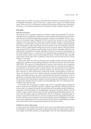 Crustacean parasites 131
atypical males are capable of moving to alternative host individuals containing females. In the
notodelphyid Pachypygus, atypical males have a unique sensory organ, the cephalic pleural
organ, which may act as a chemosensor involved in the detection of pheromones produced by
the female, or of metabolites produced by the female/host complex (Hippeau-Jacquotte 1987).
Life cycles
Basic life cycle pattern
The basic life cycle of copepods comprises two phases, naupliar and copepodid. The egg typi-
cally hatches into a nauplius larva defined by its small, unsegmented body and the possession of
only three pairs of functional appendages, antennules, antennae and mandibles. There is a max-
imum of six naupliar stages (designated NI–NVI) and all six are retained in most free-living
copepods and in some parasites. Nauplii may be planktotrophic, feeding on other planktonic
organisms, or lecithotrophic, relying on yolk stores for nutrients. Parasitic copepods typically
have lecithotrophic nauplii characterised by reduced setation on the three limb pairs and by the
absence of the so-called naupliar feeding process on the coxa of the antenna. The final nauplius
stage, primitively NVI, undergoes a metamorphic moult to the first copepodid, which has a seg-
mented body, a full adult set of cephalic appendages and the first and second swimming legs. In
free-living copepods there is a maximum of five copepodid stages (designated CoI–CoV) and
one body somite is added at each moult through this phase. In both sexes the fifth copepodid
stage moults into the adult. This is a definitive or final moult and the female becomes sexually
receptive on moulting.
Mating takes place soon after the female becomes sexually receptive and adult males may
engage in pre-copulatory mate guarding, holding pre-adult females until the final moult (Box-
shall 1990b). The sequence of mating behaviours consists of mate detection, mate recognition
and mate capture, culminating in copulation during which sperm-containing spermatophore(s)
are transferred to the female. There is strong evidence that mate detection and recognition
behaviours are chemically mediated, with males using an array of chemosensory aesthetascs on
their antennules to detect pheromones produced by females. Spermatophores typically dis-
charge via copulatory pores, into seminal receptacle(s) located internally within the genital
region of the female and sperm are stored until required for fertilisation. Fertilisation occurs as
egg batches are laid and a single female may produce several batches of eggs during the course of
her reproductive life. Most parasitic copepods extrude their eggs into paired egg sacs or uniseri-
ate egg strings, although some, for example some Notodelphyidae (Fig. 4.3C) and the genus Pec-
tenophilus, store eggs internally.
The full life cycle comprising six naupliar stages and five copepodid stages preceding the
adult is retained in many families of parasitic copepods, especially those utilising invertebrates
as hosts (Fig. 4.4). Examples include the Asterocheridae and Cancerillidae among the Siphonos-
tomatoida, and the Myicolidae and Notodelphyidae among the Cyclopoida. Rarely is the full
number of stages retained in fish parasites, the only example being the Ergasilidae, which is unu-
sual in that the naupliar stages are planktotrophic (Fig. 4.5A), feeding on unicellular algae. In
parasitic copepods the infective larva is, with rare exceptions, the first copepodid and life cycles
are direct, involving only a single host. One of the exceptions is the Notodelphyidae, in which it
is the second copepodid that serves as the infective larva. The infective copepodid larva provides
the transition between the preceding dispersal phase and the parasitic phase.
Modification of the nauplius phase
In many parasites the naupliar phase of the life cycle is more or less abbreviated, occasionally it is
lost altogether. In fish parasites, particularly in siphonostomatoids, the nauplius phase is reduced
to two stages (NI and NII) and these are lecithotrophic (Fig. 4.5B). Most siphonostomatoids on
 