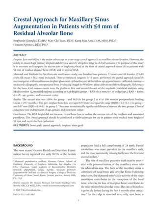 Crestal Approach for Maxillary Sinus
Augmentation in Patients with 24 mm of
Residual Alveolar Bone
Stephanie Gonzalez, DMD;* Mao-Chi Tuan, DDS;†
Kang Min Ahn, DDS, MDS, PhD;‡
Hessam Nowzari, DDS, PhD§
ABSTRACT
Purpose: Less morbidity is the major advantage to a one-stage crestal approach to maxillary sinus elevation. However, the
ability to ensure high primary implant stability in a severely atrophied ridge is of chief concern. The purpose of this study
is to measure and compare the success rate of implants placed at the time of crestal approach sinus lift in patients with
24 mm of residual alveolar bone (RAB) and >4 mm of RAB.
Materials and Methods: In this three-site multicenter study, one hundred two patients, 53 males and 49 females, (23–89
years old; mean = 56.2) were evaluated. Three experienced surgeons (>15 years) performed the crestal approach sinus lift
microsurgeries with simultaneous implant placement. At baseline and at the follow-up appointments, calibrated examiners
measured radiographic interproximal bone level using ImageJ for Windows after calibration of the radiographs. References
for the bone level measurements were the platform, ﬁrst and second threads of the implants. Statistical analyses, using
STATA version 12, stratiﬁed patients according to RAB height (group 1: RAB of 24 mm; n = 35 and group 2: RAB > 4 mm;
n = 67), age, gender, and treatment center.
Results: The success rate was 100% for group 1 and 98.51% for group 2 at 6 to 100 months postprosthetic loading
(mean = 29.7 months). The peri-implant bone loss averaged 0.55 mm (interquartile range [IQR] = 0.5 [0–1]) in group 1
and 0.07 mm (IQR = 0 [0–0]) in group 2. There was no statistically signiﬁcant difference between the two groups. Clinical
outcomes were independent of age, gender, and treatment center.
Conclusions: The RAB height did not increase crestal bone loss or reduce the success rate of the implants and associated
prostheses. The crestal approach should be considered a viable technique for use in patients with residual bone height of
24 mm and merits further evaluation.
KEY WORDS: bone graft, crestal approach, implant, sinus graft
BACKGROUND
The most recent National Health and Nutrition Exami-
nation Survey reported that only 30.5% of the dentate
population had a full complement of 28 teeth. Partial
edentulism was more prevalent in the maxillary arch,
and the most commonly missing teeth were the ﬁrst and
second molars.1
The loss of maxillary posterior teeth may be associ-
ated with pneumatization of the maxillary sinus into
the edentulous area. The ﬂoor of the maxillary sinus is
composed of basal bone and alveolar bone. Following
extraction, the increased osteoclastic activity of the sinus
membrane contributes to the resorption of the basal
bone, whereas the loss of marginal bone contributes to
the resorption of the alveolar bone. The rate of bone loss
is generally fastest during the ﬁrst 6 months after extrac-
tion.2
As the ridge is resorbed externally, new bone is
*Advanced periodontics resident, Herman Ostrow School of
Dentistry, University of Southern California, Los Angeles, CA,
USA; †
chairman, Taipei Academy of Reconstructive Dentistry,
Research Department, Taipei, Taiwan; ‡
associate professor,
Department of Oral and Maxillofacial Surgery, College of Medicine,
University of Ulsan, Seoul, Korea; §
private practice, Beverly Hills,
CA, USA
Reprint requests: Dr. Hessam Nowzari, 120 South Spalding Drive,
Beverly Hills, CA 90212, USA; e-mail: hessamnowzari@gmail.com
© 2013 Wiley Periodicals, Inc.
DOI 10.1111/cid.12067
1
 
