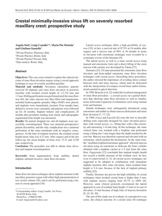 Biomed Tech 2012; 57:45–51 © 2012 by Walter de Gruyter • Berlin • Boston. DOI 10.1515/bmt-2011-0038 
Crestal minimally-invasive sinus lift on severely resorbed 
maxillary crest: prospective study 
Angelo Sisti 1 , Luigi Canullo 2, *, Maria Pia Mottola 3 
and Giuliano Iannello 4 
1 Private Practice , Piacenza , Italy 
2 Private Practice , Rome , Italy 
3 Private Practice Novara , Italy 
4 Data analyst , Rome , Italy 
Abstract 
Objectives: This case series aimed to explore the clinical out-come 
of sinus fl oor elevation surgery using a crestal approach 
technique in case of severely resorbed maxillae. 
Material and methods: Seventeen edentulous patients 
received 20 implants and sinus fl oor elevation in posterior 
maxillae with residual crestal height of 1.2–5.0 mm and 
> 7 mm. Drilling perforation was performed until the sinus fl oor 
was felt; the sinus mucosa was then lifted and magnesium-enriched 
hydroxyapatite granules (Mg-e HAP) were placed; 
and implants were immediately inserted. Four months later, 
defi nitive crowns were cemented, and patients were followed 
up for 24 months. Implant failures and complications 24 
months after prosthetic loading were noted, and radiographic 
regenerated bone height was measured. 
Results: No patient dropped out, and all implants were suc-cessfully 
osseointegrated. There was minimal postoperative 
patient discomfort, and the only complication was a minimal 
perforation of the sinus membrane with no negative conse-quences. 
At the time of implant insertion, the residual crestal 
height mean value was 4.12 mm. After surgery and at the last 
follow-up, the mean heights of bone were 13.51 and 12.98 
mm, respectively. 
Conclusion: The procedure was able to obtain sinus eleva-tion 
and implant osseointegration. 
Keywords: bone augmentation; bone stability; dental 
implant; minimal invasive; sinus fl oor elevation. 
Introduction 
Sinus fl oor elevation techniques allow implant insertion in the 
maxillary posterior region with either high pneumatization or 
low crestal volume [29] , and it can be performed using a lat-eral 
or crestal approach [10] . 
* Corresponding author: Luigi Canullo, Via Nizza, 
46 00198 Rome, Italy 
Phone/Fax: + 39068411980 
E-mail: luigicanullo@yahoo.com 
Lateral access technique offers a high possibility of suc-cess 
[19] ; in fact, a survival rate of 97.5 % at 24 months after 
surgery and a success rate of 96 % at 36 months in terms 
of elevation with osteotomic technique were revealed by a 
systematic review of the literature [9] . 
The lateral access as well as a sinus crestal access using 
manual and osteotomic tools and a direct lifting of the sinus 
mucosa with curettes was developed by Tatum [27] . 
Summers [24, 25] later presented the osteotome sinus fl oor 
elevation and bone-added osteotome sinus fl oor elevation 
techniques with crestal access. Describing these procedures, 
the author stressed the importance of avoiding direct contact 
between tools and sinus mucosa, which must be dislocated 
with the interposition of compact crestal bone and/or bioma-terials 
pushed in apical direction. 
In 1998, Bruschi et al. [2] settled the localized management 
of sinus fl oor procedure – a crestal access on a partial thick-ness 
fl ap allowing sinus fl oor elevation as well as simulta-neous 
horizontal expansion of edentulous crest using manual 
tools and hammer. 
Similar techniques were subsequently introduced, using 
osteotomes and mallet to obtain mucosa dislocation and sinus 
fl oor elevation [7, 17, 22] . 
In 1998, Cosci and Luccioli [6] were the fi rst to describe 
drilling tools especially designed for sinus elevation proce-dure 
with crestal access, i.e., lifting burs with a fl at extrem-ity 
and measuring 1 – 8 mm long. In this technique, the sinus 
cortical bone was reached with a trephine and perforated 
using a lifting bur 1 mm longer than the depth reached by the 
core bur. Mucosa was therefore exposed and elevated with an 
osteotome, which pushed the biomaterial. At the same time, 
the “ modifi ed trephine/osteotome approach ” allowed mucosa 
elevation using an osteotome to dislocate the bone cylinder 
obtained with a trephine carried at 1 – 2 mm from the sinus 
fl oor. Fugazzotto [12] concluded that implant length should 
not exceed a double measure of the residual crest. In fact, 
even if controversial [3, 5] , all crestal access techniques are 
suggested to be adopted in combination with immediate 
implant insertion after sinus elevation, when residual bone 
height is 5 – 6 mm, because of the lack of implant primary 
stability [22] . 
Finally, literature has proven the high reliability of crestal 
techniques when residual crestal bone is higher than 5 mm, 
with implant success ranging from 85.7 % to 100 % [8] . 
However, some clinical protocols recommend the lateral 
approach in case of residual bone height < 5 mm or in case of 
elevation > 5 mm because of high risks of mucosa laceration 
[8, 19, 26, 30] . 
The aim of this study was to evaluate, in a prospective case 
series, the clinical outcome of a crestal sinus lift technique 
 