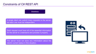 Constraints of C# REST API
Stateless
A single client can submit many requests to the server,
but each one must be independent.
Each request must have all of the essential information
for the server to understand and process it properly.
The server must not store any information about the
client's current status in this situation.
 