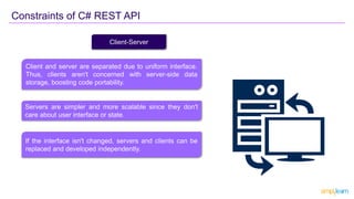 Constraints of C# REST API
Client-Server
Client and server are separated due to uniform interface.
Thus, clients aren't concerned with server-side data
storage, boosting code portability.
Servers are simpler and more scalable since they don't
care about user interface or state.
If the interface isn't changed, servers and clients can be
replaced and developed independently.
 