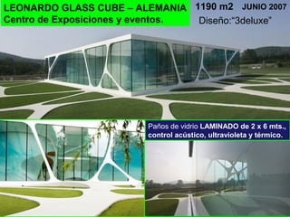 LEONARDO GLASS CUBE – ALEMANIA
Centro de Exposiciones y eventos.
JUNIO 20071190 m2
Paños de vidrio LAMINADO de 2 x 6 mts.,
control acústico, ultravioleta y térmico.
Diseño:“3deluxe”
 