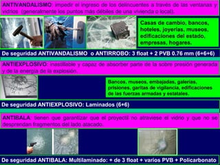 ANTIVANDALISMO: impedir el ingreso de los delincuentes a través de las ventanas y
vidrios (generalmente los puntos más débiles de una vivienda o local).
De seguridad ANTIVANDALISMO o ANTIRROBO: 3 float + 2 PVB 0.76 mm (6+6+6)
Casas de cambio, bancos,
hoteles, joyerías, museos,
edificaciones del estado,
empresas, hogares.
ANTIEXPLOSIVO: inastillable y capaz de absorber parte de la sobre presión generada
y de la energía de la explosión.
ANTIBALA: tienen que garantizar que el proyectil no atraviese el vidrio y que no se
desprendan fragmentos del lado atacado.
Bancos, museos, embajadas, galerías,
prisiones, garitas de vigilancia, edificaciones
de las fuerzas armadas y estatales.
De seguridad ANTIEXPLOSIVO: Laminados (6+6)
De seguridad ANTIBALA: Multilaminado: + de 3 float + varios PVB + Policarbonato
 