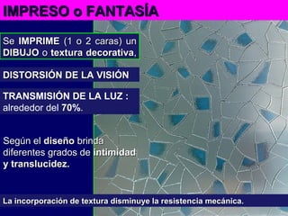 SeSe IMPRIMEIMPRIME (1 o 2 caras) un(1 o 2 caras) un
DIBUJODIBUJO oo textura decorativatextura decorativa,,
IMPRESO oIMPRESO o FANTASÍAFANTASÍA
La incorporación de textura disminuye la resistencia mecánica.La incorporación de textura disminuye la resistencia mecánica.
TRANSMISIÓN DE LA LUZ :
alrededor del 70%.
DISTORSIÓN DE LA VISIÓNDISTORSIÓN DE LA VISIÓN
Según elSegún el diseñodiseño brindabrinda
diferentes grados dediferentes grados de intimidadintimidad
y translucidez.y translucidez.
 