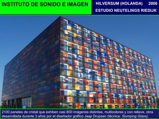 INSTITUTO DE SONIDO E IMAGEN
ESTUDIO NEUTELINGS RIEDIJK
2006HILVERSUM (HOLANDA)
2100 paneles de cristal que exhiben casi 800 imágenes distintas, multicolores y con relieve, obra
desarrollada durante 3 años por el diseñador gráfico Jaap Drupsen (técnica: Slumping Glass).
 