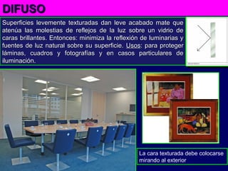 Superficies levemente texturadas dan leve acabado mate queSuperficies levemente texturadas dan leve acabado mate que
atenúa las molestias de reflejos de la luz sobre un vidrio deatenúa las molestias de reflejos de la luz sobre un vidrio de
caras brillantes. Entonces: minimiza la reflexión de luminarias ycaras brillantes. Entonces: minimiza la reflexión de luminarias y
fuentes de luz natural sobre su superficie.fuentes de luz natural sobre su superficie. UsosUsos: para proteger: para proteger
láminas, cuadros y fotografías y en casos particulares deláminas, cuadros y fotografías y en casos particulares de
iluminación.iluminación.
DIFUSODIFUSO
La cara texturada debe colocarse
mirando al exterior
 