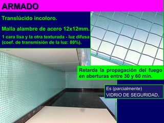 ARMADOARMADO
Translúcido incoloro.Translúcido incoloro.
Malla alambre de acero 12x12mm.Malla alambre de acero 12x12mm.
1 cara lisa y la otra texturada - luz difusa1 cara lisa y la otra texturada - luz difusa
(coef. de transmisión de la luz: 80%).coef. de transmisión de la luz: 80%).
Retarda la propagación del fuego
en aberturas entre 30 y 60 min.
Es (parcialmente)Es (parcialmente)
VIDRIO DE SEGURIDADVIDRIO DE SEGURIDAD..
 