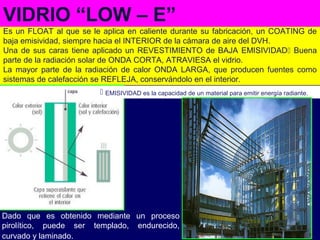 Es un FLOAT al que se le aplica en caliente durante su fabricación, un COATING de
baja emisividad, siempre hacia el INTERIOR de la cámara de aire del DVH.
Una de sus caras tiene aplicado un REVESTIMIENTO de BAJA EMISIVIDAD Buena
parte de la radiación solar de ONDA CORTA, ATRAVIESA el vidrio.
La mayor parte de la radiación de calor ONDA LARGA, que producen fuentes como
sistemas de calefacción se REFLEJA, conservándolo en el interior.
Dado que es obtenido mediante un proceso
pirolítico, puede ser templado, endurecido,
curvado y laminado.
VIDRIO “LOW – E”
 EMISIVIDAD es la capacidad de un material para emitir energía radiante.
 