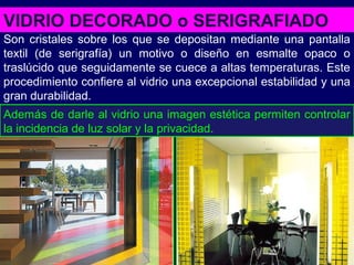 VIDRIO DECORADO o SERIGRAFIADO
Son cristales sobre los que se depositan mediante una pantalla
textil (de serigrafía) un motivo o diseño en esmalte opaco o
traslúcido que seguidamente se cuece a altas temperaturas. Este
procedimiento confiere al vidrio una excepcional estabilidad y una
gran durabilidad.
Además de darle al vidrio una imagen estética permiten controlar
la incidencia de luz solar y la privacidad.
 