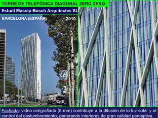 TORRE DE TELEFÓNICA DIAGONAL ZERO ZERO
- 2010
Estudi Massip-Bosch Arquitectes SL
Fachada: vidrio serigrafiado (8 mm) contribuye a la difusión de la luz solar y al
control del deslumbramiento, generando interiores de gran calidad perceptiva.
BARCELONA (ESPAÑA)
 