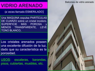 Una MAQUINA expulsa PARTÍCULAS
DE CUARZO sobre un cristal incoloro.
SUPERFICIE MÁS POROSA y
MENOS TRANSPARENTE, LEVE
TONO BLANCO,
VIDRIO ARENADO
USOS: escaleras, barandas,
pisos, cubiertas, muebles, etc.
Los cristales arenados poseen
una excelente difusión de la luz,
dado que su característica es la
porosidad.
Balcones de vidrio arenado
(a veces llamado ESMERILADO)
 