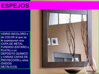 ESPEJOS
VIDRIO INCOLORO o
de COLOR al que se
le superponen una
CAPA DE METAL
FUNDIDO (ESTAÑO o
PLATA) o un
DEPÓSITO QUÍMICO
y VARIAS CAPAS DE
PROTECCIÓN y otros
ÓXIDOS
METÁLICOS.
 