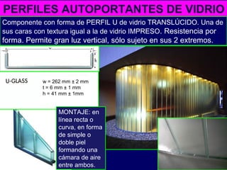 PERFILES AUTOPORTANTES DE VIDRIO
Componente con forma de PERFIL U de vidrio TRANSLÚCIDO. Una de
sus caras con textura igual a la de vidrio IMPRESO. Resistencia por
forma. Permite gran luz vertical, sólo sujeto en sus 2 extremos.
MONTAJE: en
línea recta o
curva, en forma
de simple o
doble piel
formando una
cámara de aire
entre ambos.
w = 262 mm ± 2 mm
t = 6 mm ± 1 mm
h = 41 mm ± 1mm
 