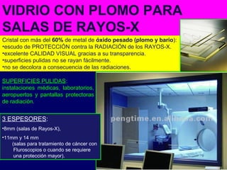 Cristal con más del 60% de metal de óxido pesado (plomo y bario):
•escudo de PROTECCIÓN contra la RADIACIÓN de los RAYOS-X.
•excelente CALIDAD VISUAL gracias a su transparencia.
•superficies pulidas no se rayan fácilmente.
•no se decolora a consecuencia de las radiaciones.
VIDRIO CON PLOMO PARA
SALAS DE RAYOS-X
3 ESPESORES:
•8mm (salas de Rayos-X),
•11mm y 14 mm
(salas para tratamiento de cáncer con
Fluroscopios o cuando se requiere
una protección mayor).
SUPERFICIES PULIDAS:
instalaciones médicas, laboratorios,
aeropuertos y pantallas protectoras
de radiación.
 
