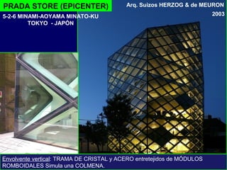 PRADA STORE (EPICENTER)
2003
Arq. Suizos HERZOG & de MEURON
Envolvente vertical: TRAMA DE CRISTAL y ACERO entretejidos de MÓDULOS
ROMBOIDALES Simula una COLMENA.
5-2-6 MINAMI-AOYAMA MINATO-KU
TOKYO - JAPÓN
 