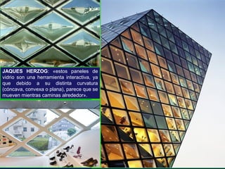 JAQUES HERZOG: «estos paneles de
vidrio son una herramienta interactiva, ya
que debido a su distinta curvatura
(cóncava, convexa o plana), parece que se
mueven mientras caminas alrededor».
 