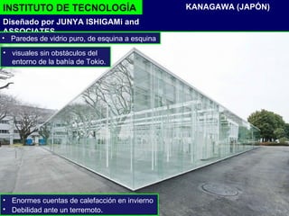 INSTITUTO DE TECNOLOGÍA
Diseñado por JUNYA ISHIGAMi and
ASSOCIATES
KANAGAWA (JAPÓN)
• Paredes de vidrio puro, de esquina a esquina
• Enormes cuentas de calefacción en invierno
• Debilidad ante un terremoto.
• visuales sin obstáculos del
entorno de la bahía de Tokio.
 