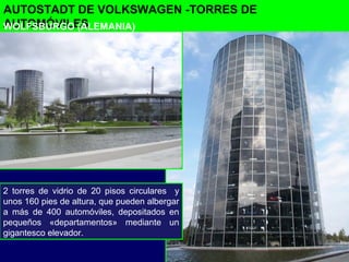 AUTOSTADT DE VOLKSWAGEN -TORRES DE
AUTOMÓVILES
2 torres de vidrio de 20 pisos circulares y
unos 160 pies de altura, que pueden albergar
a más de 400 automóviles, depositados en
pequeños «departamentos» mediante un
gigantesco elevador.
WOLFSBURGO (ALEMANIA)
 