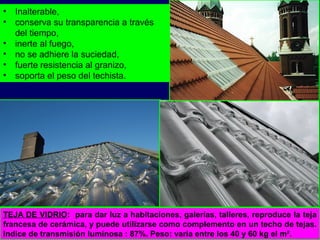 TEJA DE VIDRIO: para dar luz a habitaciones, galerías, talleres, reproduce la teja
francesa de cerámica, y puede utilizarse como complemento en un techo de tejas.
Indice de transmisión luminosa : 87%. Peso: varía entre los 40 y 60 kg el m².
• Inalterable,
• conserva su transparencia a través
del tiempo,
• inerte al fuego,
• no se adhiere la suciedad,
• fuerte resistencia al granizo,
• soporta el peso del techista.
 