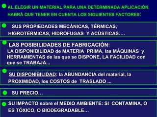 AL ELEGIR UN MATERIAL PARA UNA DETERMINADA APLICACIÓN,
HABRÁ QUE TENER EN CUENTA LOS SIGUIENTES FACTORES:
SUS PROPIEDADES MECÁNICAS, TÉRMICAS,SUS PROPIEDADES MECÁNICAS, TÉRMICAS,
HIGROTÉRMICAS, HIDRÓFUGAS Y ACÚSTICAS….HIGROTÉRMICAS, HIDRÓFUGAS Y ACÚSTICAS….
LAS POSIBILIDADES DE FABRICACIÓN::
LA DISPONIBILIDAD de MATERIA PRIMA, las MÁQUINAS yLA DISPONIBILIDAD de MATERIA PRIMA, las MÁQUINAS y
HERRAMIENTAS de las que se DISPONE, LA FACILIDAD conHERRAMIENTAS de las que se DISPONE, LA FACILIDAD con
que se TRABAJA...que se TRABAJA...
SU DISPONIBILIDADSU DISPONIBILIDAD: la ABUNDANCIA del material, la: la ABUNDANCIA del material, la
PROXIMIDAD, los COSTOS de TRASLADO ...PROXIMIDAD, los COSTOS de TRASLADO ...
SU PRECIO…SU PRECIO…
SU IMPACTO sobre el MEDIO AMBIENTE: SI CONTAMINA, OSU IMPACTO sobre el MEDIO AMBIENTE: SI CONTAMINA, O
ES TÓXICO, O BIODEGRADABLE…ES TÓXICO, O BIODEGRADABLE…
 