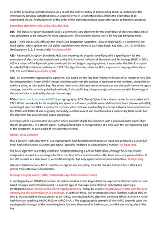 on all the preceding ciphertext blocks. As a result, the entire validity of all preceding blocks is contained in the
immediately previous ciphertext block. A single bit error in a ciphertext block affects the decryption of all
subsequent blocks. Rearrangement of the order of the ciphertext blocks causes decryption to become corrupted.
Encryption algorithms: DES, 3DES, AES, RSA, RC4.
DES - The Data Encryption Standard (DES) is a symmetric-key algorithm for the encryption of electronic data. DES is
now considered to be insecure for many applications. This is mainly due to the 56-bit key size being too small.
3DES - Triple DES (3DES), officially the Triple Data Encryption Algorithm (TDEA or Triple DEA), is a symmetric-key
block cipher, which applies the DES cipher algorithm three times to each data block. Key sizes 168, 112 or 56 bits
(keying option 1, 2, 3 respectively) (multiples of 56)
AES - Advanced Encryption Standard (AES), also known by its original name Rijndael is a specification for the
encryption of electronic data established by the U.S. National Institute of Standards and Technology (NIST) in 2001.
AES is a subset of the Rijndael cipher developed by two Belgian cryptographers. It supersedes the Data Encryption
Standard (DES) which was published in 1977. The algorithm described by AES is a symmetric-key algorithm. Keys:
128, 192 and 256 bits (multiples of 64)
RSA - An asymmetric cryptographic algorithm. It is based on the fact that finding the factors of an integer is hard (the
factoring problem). A user of RSA creates and then publishes the product of two large prime numbers, along with an
auxiliary value, as their public key. The prime factors must be kept secret. Anyone can use the public key to encrypt a
message, but with currently published methods, if the public key is large enough, only someone with knowledge of
the prime factors can feasibly decode the message.
RC4 – (Exam tried to confuse with RC5) In cryptography, RC4 (Rivest Cipher 4) is a stream cipher (as contrasted with
CBC). While remarkable for its simplicity and speed in software, multiple vulnerabilities have been discovered in RC4,
rendering it insecure. RC4 is a symmetric stream cipher that was used widely to encrypt network communications in
the 1980s and 1990s. It was originally not widely used because it was maintained as a proprietary trade secret but
the algorithm has since become public knowledge.
A stream cipher is a symmetric key cipher where plaintext digits are combined with a pseudorandom cipher digit
stream (keystream). In a stream cipher, each plaintext digit is encrypted one at a time with the corresponding digit
of the keystream, to give a digit of the ciphertext stream.
Hashes: SHA1 and MD5
SHA-1 (Secure Hash Algorithm 1) is a cryptographic hash function which takes an input and produces a 160-bit (20-
byte) hash value known as a message digest - typically rendered as a hexadecimal number, 40 digits long.
The MD5 algorithm is a widely used hash function producing a 128-bit hash value. Although MD5 was initially
designed to be used as a cryptographic hash function, it has been found to suffer from extensive vulnerabilities. It
can still be used as a checksum to verify data integrity, but only against unintentional corruption. 32 digits long
Like most hash functions, MD5 is neither encryption nor encoding. It can be cracked by brute-force attack and
suffers from extensive vulnerabilities.
Message Integrity codes: HMAC (Hashed Message Authentication Code)
In cryptography, an HMAC (sometimes dis-abbreviated as either keyed-hash message authentication code or hash-
based message authentication code) is a specific type of message authentication code (MAC) involving a
cryptographic hash function and a secret cryptographic key. It may be used to simultaneously verify both the data
integrity and the authentication of a message, as with any MAC. Any cryptographic hash function, such as MD5 or
SHA-1, may be used in the calculation of an HMAC; the resulting MAC algorithm is termed HMAC-X, where X is the
hash function used (e.g. HMAC-MD5 or HMAC-SHA1). The cryptographic strength of the HMAC depends upon the
cryptographic strength of the underlying hash function, the size of its hash output, and the size and quality of the
key.
 