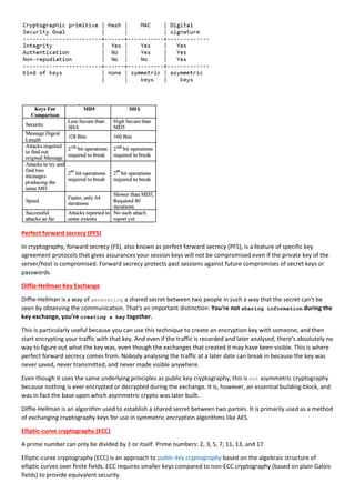 Perfect forward secrecy (PFS)
In cryptography, forward secrecy (FS), also known as perfect forward secrecy (PFS), is a feature of specific key
agreement protocols that gives assurances your session keys will not be compromised even if the private key of the
server/host is compromised. Forward secrecy protects past sessions against future compromises of secret keys or
passwords.
Diffie-Hellman Key Exchange
Diffie-Hellman is a way of generating a shared secret between two people in such a way that the secret can't be
seen by observing the communication. That's an important distinction: You're not sharing information during the
key exchange, you're creating a key together.
This is particularly useful because you can use this technique to create an encryption key with someone, and then
start encrypting your traffic with that key. And even if the traffic is recorded and later analysed, there's absolutely no
way to figure out what the key was, even though the exchanges that created it may have been visible. This is where
perfect forward secrecy comes from. Nobody analysing the traffic at a later date can break in because the key was
never saved, never transmitted, and never made visible anywhere.
Even though it uses the same underlying principles as public key cryptography, this is not asymmetric cryptography
because nothing is ever encrypted or decrypted during the exchange. It is, however, an essential building-block, and
was in fact the base upon which asymmetric crypto was later built.
Diffie-Hellman is an algorithm used to establish a shared secret between two parties. It is primarily used as a method
of exchanging cryptography keys for use in symmetric encryption algorithms like AES.
Elliptic-curve cryptography (ECC)
A prime number can only be divided by 1 or itself. Prime numbers: 2, 3, 5, 7, 11, 13, and 17
Elliptic-curve cryptography (ECC) is an approach to public-key cryptography based on the algebraic structure of
elliptic curves over finite fields. ECC requires smaller keys compared to non-ECC cryptography (based on plain Galois
fields) to provide equivalent security.
 